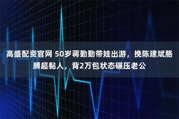 高盛配资官网 50岁蒋勤勤带娃出游，挽陈建斌胳膊超黏人，背2万包状态碾压老公