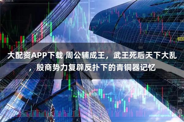 大配资APP下载 周公辅成王，武王死后天下大乱，殷商势力复辟反扑下的青铜器记忆
