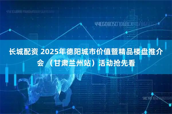 长城配资 2025年德阳城市价值暨精品楼盘推介会 （甘肃兰州站）活动抢先看