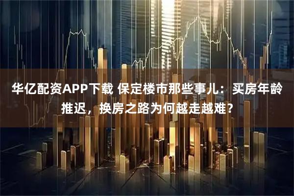 华亿配资APP下载 保定楼市那些事儿:买房年龄推迟,换房之路为何越走越难?