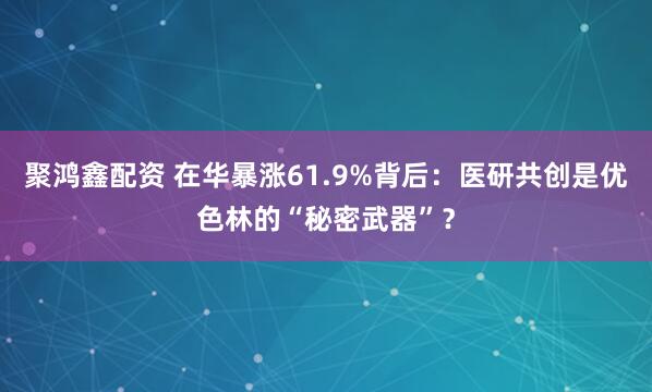 聚鸿鑫配资 在华暴涨61.9%背后：医研共创是优色林的“秘密武器”？