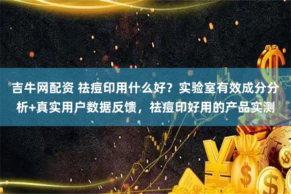吉牛网配资 祛痘印用什么好?实验室有效成分分析+真实用户数据反馈,祛痘印好用的产品实测
