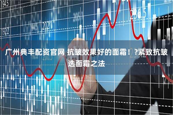 广州典丰配资官网 抗皱效果好的面霜！?紧致抗皱选面霜之法