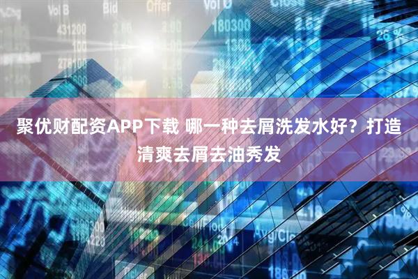 聚优财配资APP下载 哪一种去屑洗发水好？打造清爽去屑去油秀发
