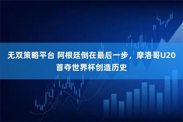 无双策略平台 阿根廷倒在最后一步，摩洛哥U20首夺世界杯创造历史