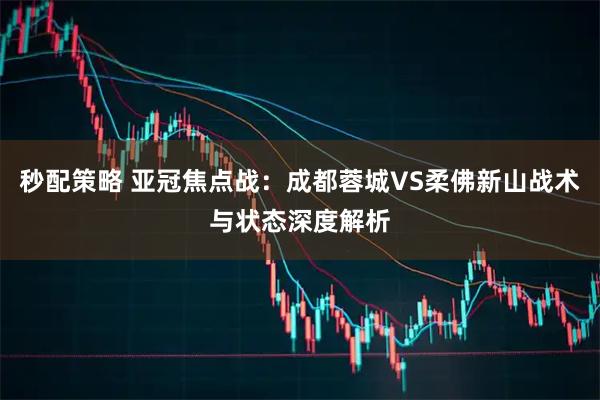 秒配策略 亚冠焦点战：成都蓉城VS柔佛新山战术与状态深度解析