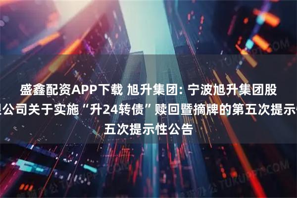 盛鑫配资APP下载 旭升集团: 宁波旭升集团股份有限公司关于实施“升24转债”赎回暨摘牌的第五次提示性公告
