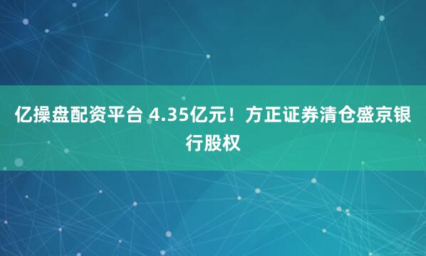 亿操盘配资平台 4.35亿元！方正证券清仓盛京银行股权