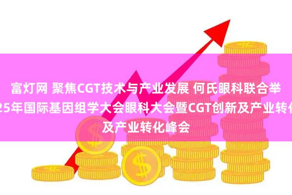 富灯网 聚焦CGT技术与产业发展 何氏眼科联合举办2025年国际基因组学大会眼科大会暨CGT创新及产业转化峰会
