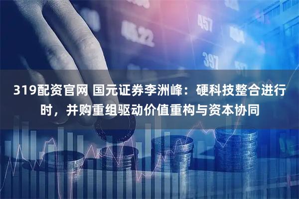 319配资官网 国元证券李洲峰：硬科技整合进行时，并购重组驱动价值重构与资本协同