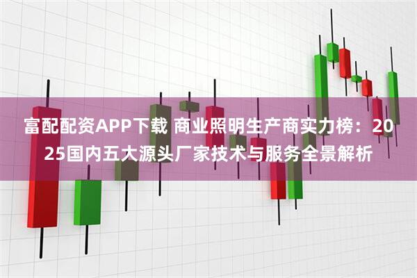 富配配资APP下载 商业照明生产商实力榜：2025国内五大源头厂家技术与服务全景解析