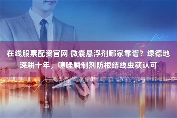 在线股票配资官网 微囊悬浮剂哪家靠谱？绿德地深耕十年，噻唑膦制剂防根结线虫获认可