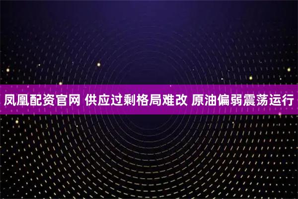 凤凰配资官网 供应过剩格局难改 原油偏弱震荡运行