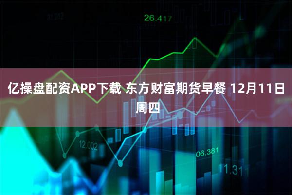 亿操盘配资APP下载 东方财富期货早餐 12月11日 周四