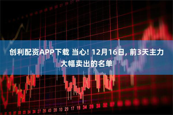 创利配资APP下载 当心! 12月16日, 前3天主力大幅卖出的名单