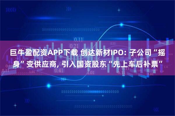 巨牛盈配资APP下载 创达新材IPO: 子公司“摇身”变供应商, 引入国资股东“先上车后补票”