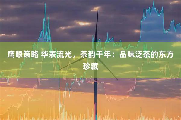 鹰眼策略 华表流光，茶韵千年：品味泛茶的东方珍藏