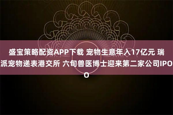 盛宝策略配资APP下载 宠物生意年入17亿元 瑞派宠物递表港交所 六旬兽医博士迎来第二家公司IPO