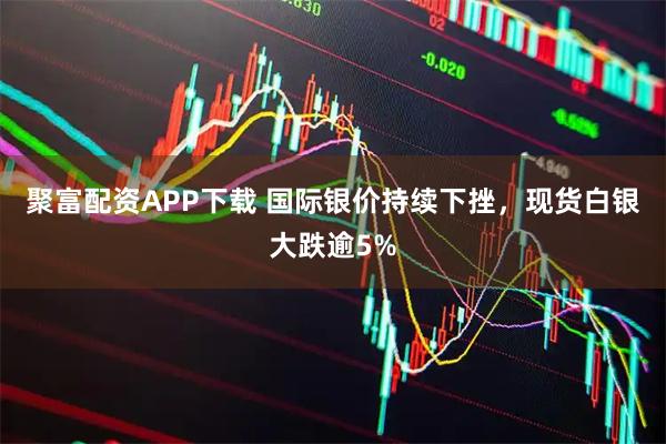 聚富配资APP下载 国际银价持续下挫，现货白银大跌逾5%