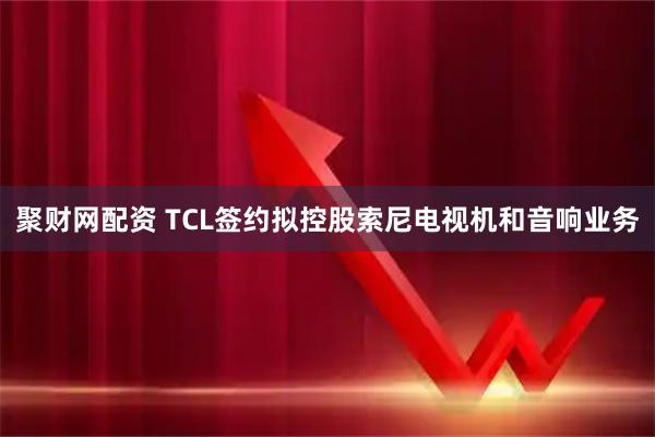 聚财网配资 TCL签约拟控股索尼电视机和音响业务