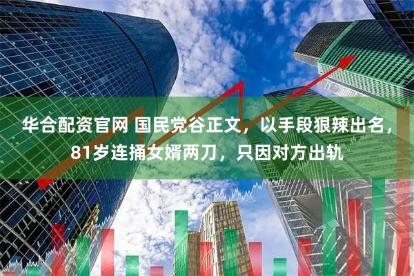 华合配资官网 国民党谷正文，以手段狠辣出名，81岁连捅女婿两刀，只因对方出轨