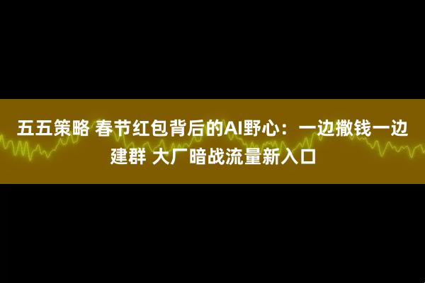 五五策略 春节红包背后的AI野心：一边撒钱一边建群 大厂暗战流量新入口