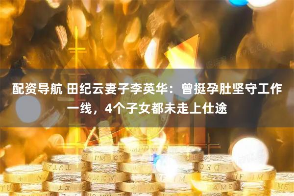 配资导航 田纪云妻子李英华：曾挺孕肚坚守工作一线，4个子女都未走上仕途