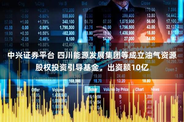中兴证券平台 四川能源发展集团等成立油气资源股权投资引导基金，出资额10亿