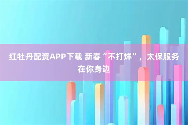红牡丹配资APP下载 新春“不打烊”，太保服务在你身边