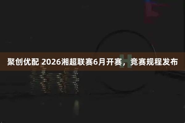 聚创优配 2026湘超联赛6月开赛，竞赛规程发布