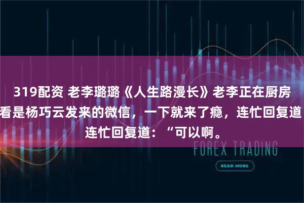 319配资 老李璐璐《人生路漫长》老李正在厨房里洗碗，一看是杨巧云发来的微信，一下就来了瘾，连忙回复道：“可以啊。