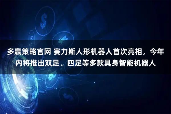 多赢策略官网 赛力斯人形机器人首次亮相，今年内将推出双足、四足等多款具身智能机器人