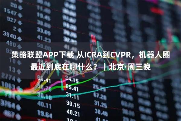 策略联盟APP下载 从ICRA到CVPR，机器人圈最近到底在聊什么？｜北京·周三晚