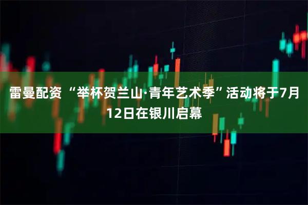 雷曼配资 “举杯贺兰山·青年艺术季”活动将于7月12日在银川启幕
