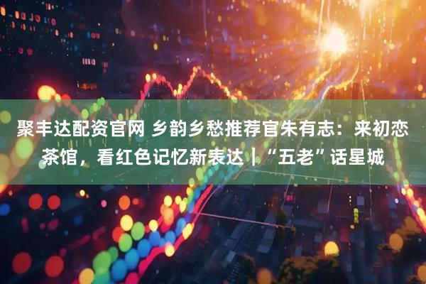 聚丰达配资官网 乡韵乡愁推荐官朱有志：来初恋茶馆，看红色记忆新表达｜“五老”话星城