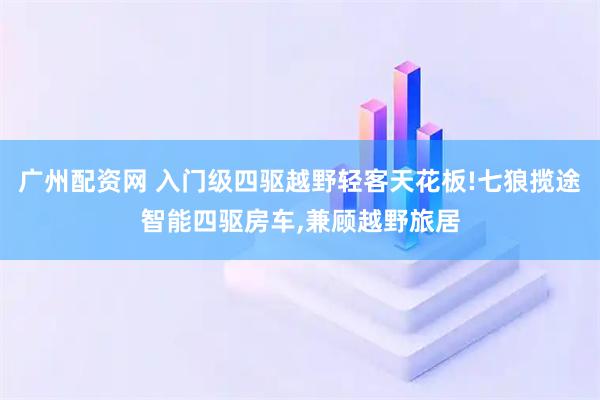 广州配资网 入门级四驱越野轻客天花板!七狼揽途智能四驱房车,兼顾越野旅居
