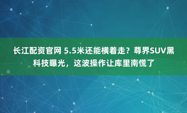 长江配资官网 5.5米还能横着走？尊界SUV黑科技曝光，这波操作让库里南慌了
