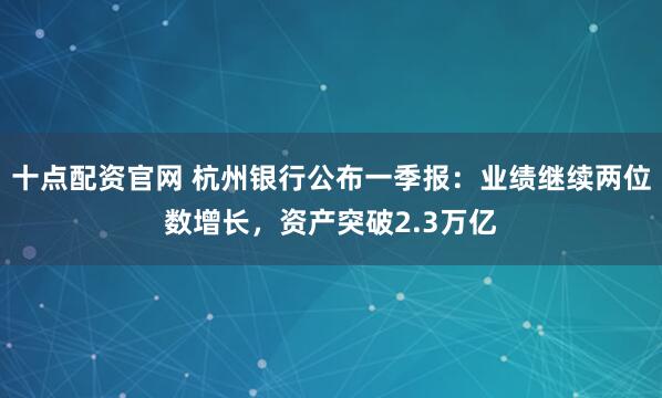 十点配资官网 杭州银行公布一季报：业绩继续两位数增长，资产突破2.3万亿
