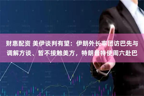 财惠配资 美伊谈判有望：伊朗外长率团访巴先与调解方谈、暂不接触美方，特朗普特使周六赴巴